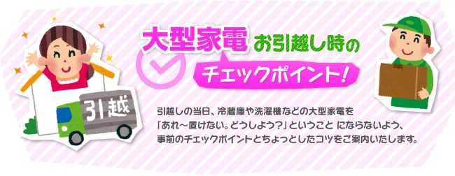 大型家電お引越し時のチェックポイント　引越しの当日、冷蔵庫や洗濯機などの大型家電を「あれ〜置けない。どうしよう？」ということ にならないよう、事前のチェックポイントとちょっとしたコツをご案内いたします。